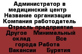 Администратор в медицинский центр › Название организации ­ Компания-работодатель › Отрасль предприятия ­ Другое › Минимальный оклад ­ 19 000 - Все города Работа » Вакансии   . Бурятия респ.